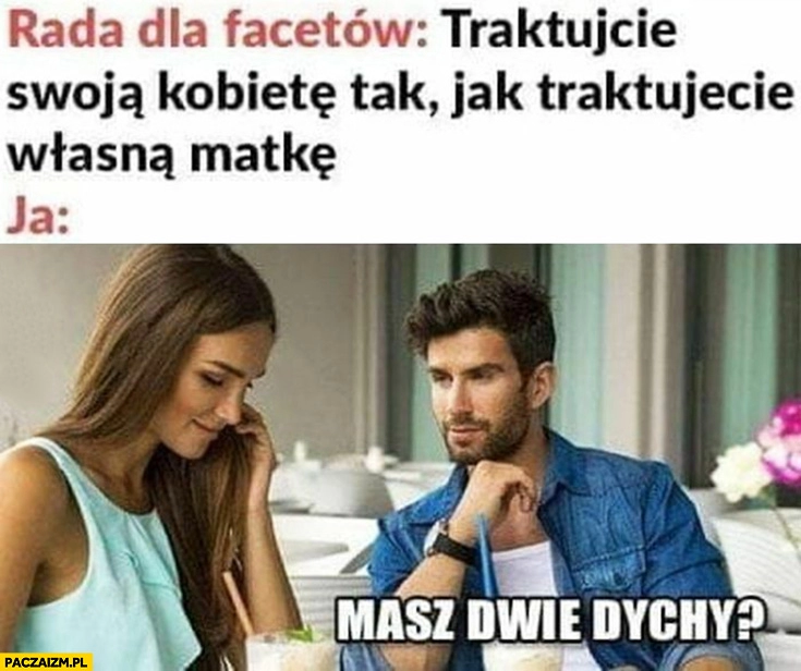 
    Rada dla facetów traktujcie swoją kobietę tak jak traktujecie własną matką, ja: masz dwie dychy?