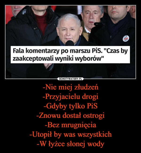 
    -Nie miej złudzeń
-Przyjacielu drogi
-Gdyby tylko PiS
-Znowu dostał ostrogi
-Bez mrugnięcia
-Utopił by was wszystkich
-W łyżce słonej wody