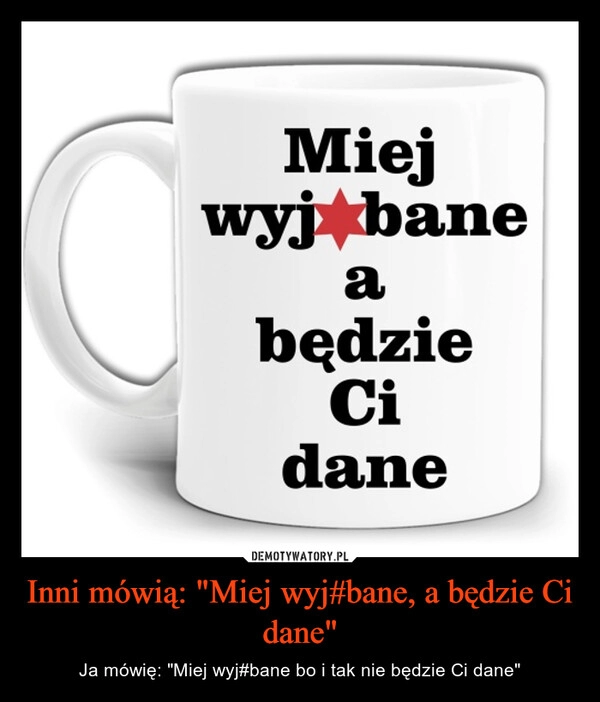 
    Inni mówią: "Miej wyj#bane, a będzie Ci dane"