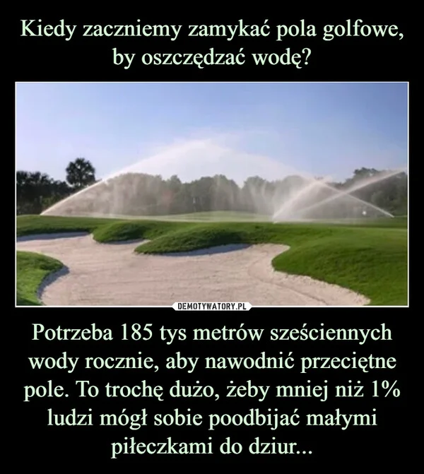 
    Kiedy zaczniemy zamykać pola golfowe, by oszczędzać wodę? Potrzeba 185 tys metrów sześciennych wody rocznie, aby nawodnić przeciętne pole. To trochę dużo, żeby mniej niż 1% ludzi mógł sobie poodbijać małymi piłeczkami do dziur...