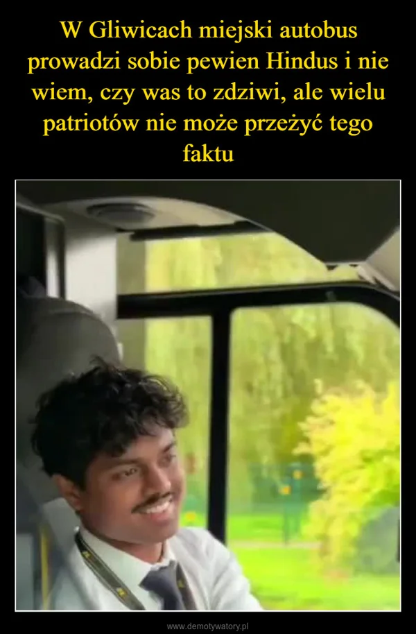 
    W Gliwicach miejski autobus prowadzi sobie pewien Hindus i nie wiem, czy was to zdziwi, ale wielu patriotów nie może przeżyć tego faktu