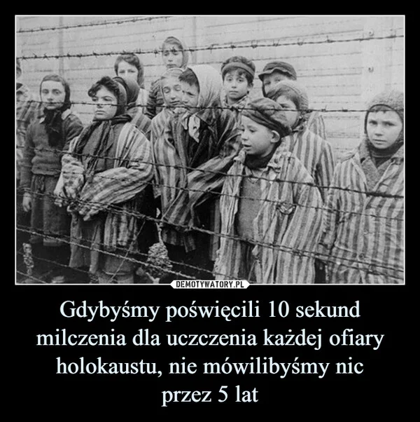 
    Gdybyśmy poświęcili 10 sekund milczenia dla uczczenia każdej ofiary holokaustu, nie mówilibyśmy nic przez 5 lat