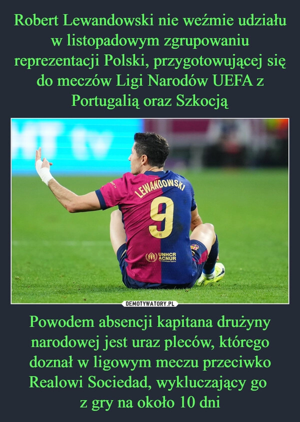 
    Robert Lewandowski nie weźmie udziału w listopadowym zgrupowaniu reprezentacji Polski, przygotowującej się do meczów Ligi Narodów UEFA z Portugalią oraz Szkocją Powodem absencji kapitana drużyny narodowej jest uraz pleców, którego doznał w ligowym meczu przeciwko Realowi Sociedad, wykluczający go 
z gry na około 10 dni