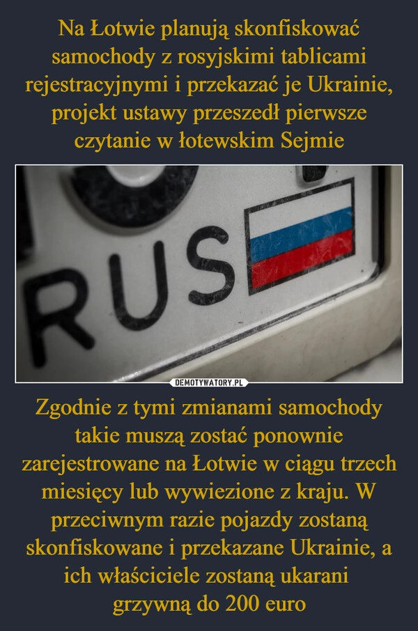 
    Na Łotwie planują skonfiskować samochody z rosyjskimi tablicami rejestracyjnymi i przekazać je Ukrainie, projekt ustawy przeszedł pierwsze czytanie w łotewskim Sejmie Zgodnie z tymi zmianami samochody takie muszą zostać ponownie zarejestrowane na Łotwie w ciągu trzech miesięcy lub wywiezione z kraju. W przeciwnym razie pojazdy zostaną skonfiskowane i przekazane Ukrainie, a ich właściciele zostaną ukarani 
grzywną do 200 euro