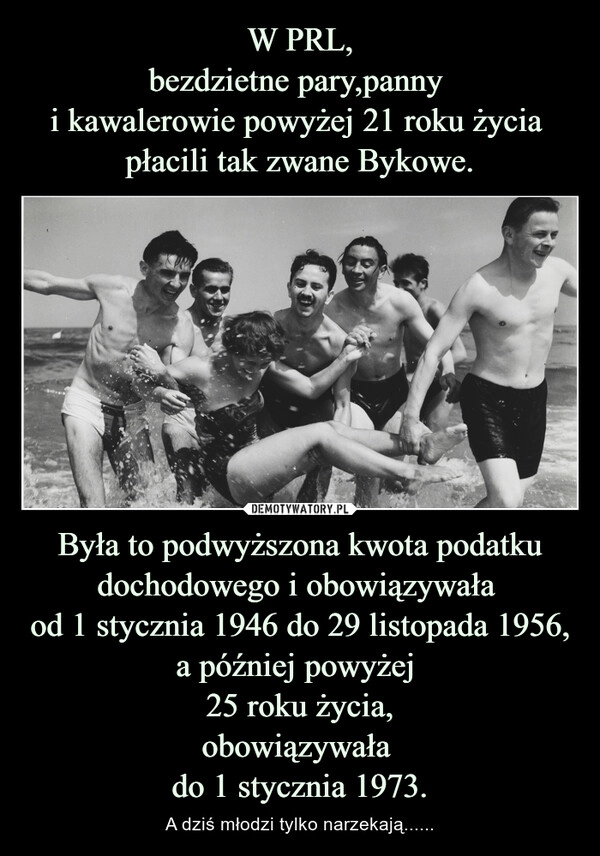 
    W PRL,
bezdzietne pary,panny 
i kawalerowie powyżej 21 roku życia  płacili tak zwane Bykowe. Była to podwyższona kwota podatku dochodowego i obowiązywała 
od 1 stycznia 1946 do 29 listopada 1956,
a później powyżej 
25 roku życia,
obowiązywała 
do 1 stycznia 1973.