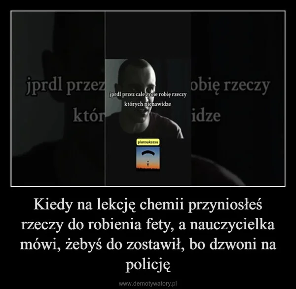Kiedy na lekcję chemii przyniosłeś rzeczy do robienia fety, a nauczycielka mówi, żebyś do zostawił, bo dzwoni na policję