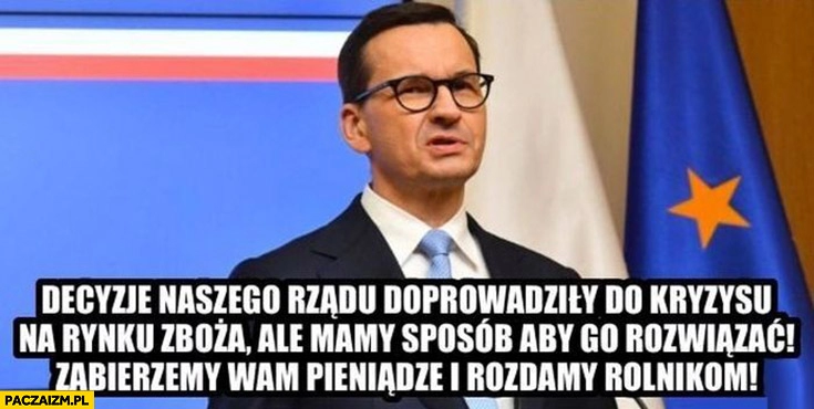 
    Morawiecki decyzje naszego rządu doprowadziły do kryzysu na rynku zboża ale mamy sobie aby go rozwiązać zabierzemy wam pieniądze i rozdamy rolnikom