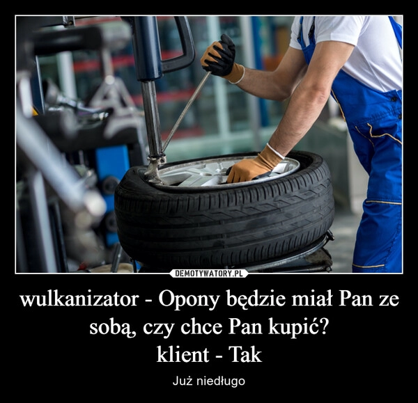 
    wulkanizator - Opony będzie miał Pan ze sobą, czy chce Pan kupić?
klient - Tak