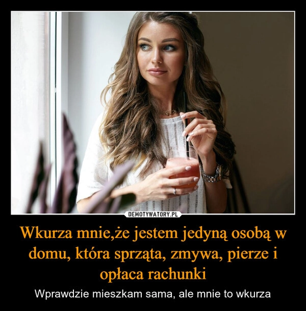 
    Wkurza mnie,że jestem jedyną osobą w domu, która sprząta, zmywa, pierze i opłaca rachunki