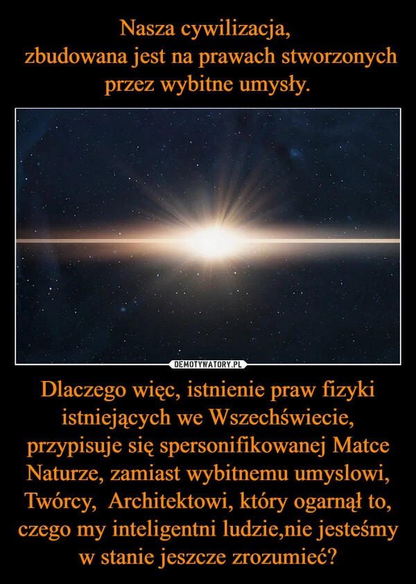 
    Nasza cywilizacja, 
 zbudowana jest na prawach stworzonych przez wybitne umysły. Dlaczego więc, istnienie praw fizyki istniejących we Wszechświecie, przypisuje się spersonifikowanej Matce Naturze, zamiast wybitnemu umyslowi, Twórcy,  Architektowi, który ogarnął to, czego my inteligentni ludzie,nie jesteśmy w stanie jeszcze zrozumieć?