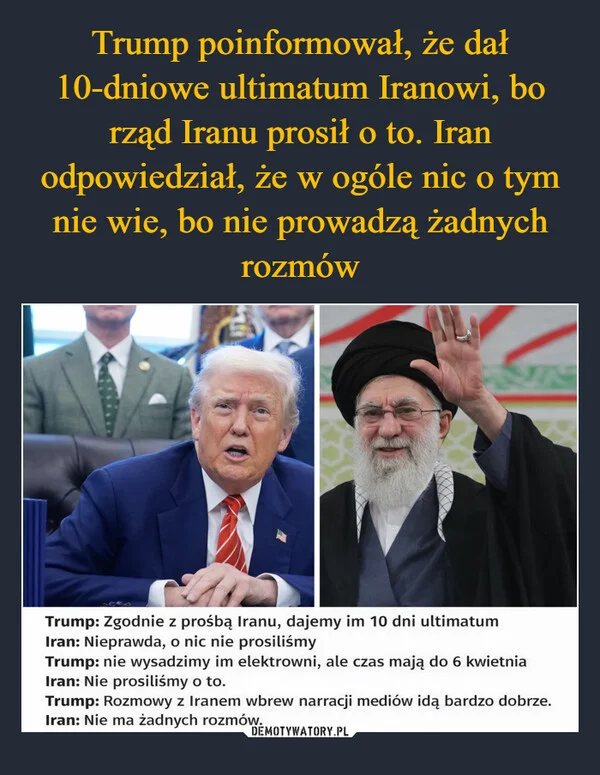 
    Trump poinformował, że dał 10-dniowe ultimatum Iranowi, bo rząd Iranu prosił o to. Iran odpowiedział, że w ogóle nic o tym nie wie, bo nie prowadzą żadnych rozmów