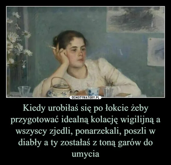 
    Kiedy urobiłaś się po łokcie żeby przygotować idealną kolację wigilijną a wszyscy zjedli, ponarzekali, poszli w diabły a ty zostałaś z toną garów do umycia