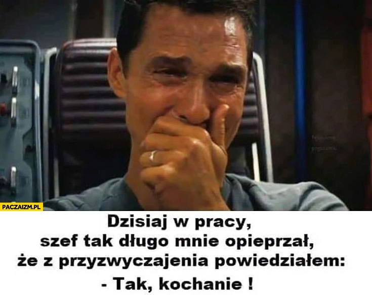 
    Dzisiaj w pracy szef tak długo mnie opieprzał, że z przyzwyczajenia powiedziałem tak kochanie