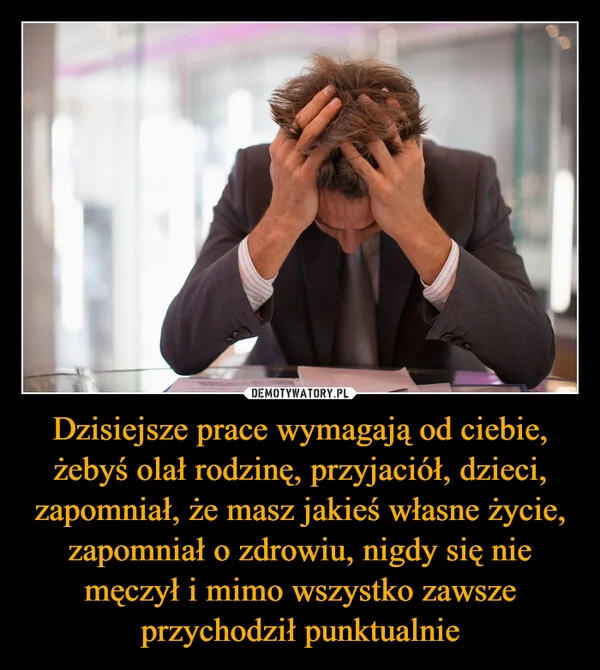 
    Dzisiejsze prace wymagają od ciebie, żebyś olał rodzinę, przyjaciół, dzieci, zapomniał, że masz jakieś własne życie, zapomniał o zdrowiu, nigdy się nie męczył i mimo wszystko zawsze przychodził punktualnie