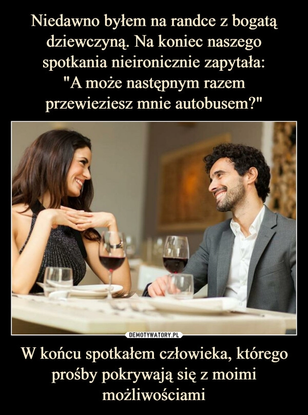 
    Niedawno byłem na randce z bogatą dziewczyną. Na koniec naszego spotkania nieironicznie zapytała:
"A może następnym razem
przewieziesz mnie autobusem?" W końcu spotkałem człowieka, którego prośby pokrywają się z moimi możliwościami