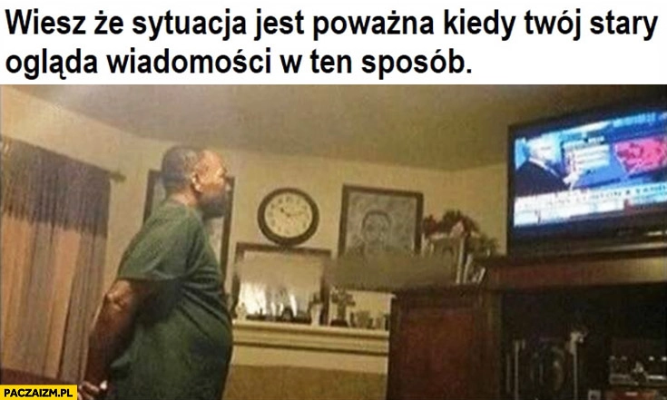 
    Wiesz, że sytuacja jest poważna kiedy Twój stary ogląda Wiadomości w ten sposób na stojąco