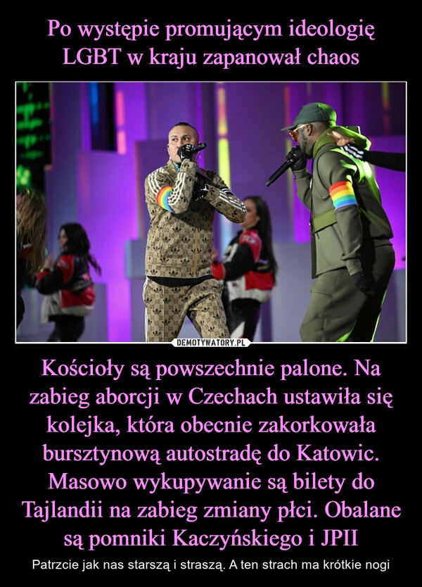 
    Po występie promującym ideologię LGBT w kraju zapanował chaos Kościoły są powszechnie palone. Na zabieg aborcji w Czechach ustawiła się kolejka, która obecnie zakorkowała bursztynową autostradę do Katowic. Masowo wykupywanie są bilety do Tajlandii na zabieg zmiany płci. Obalane są pomniki Kaczyńskiego i JPII 