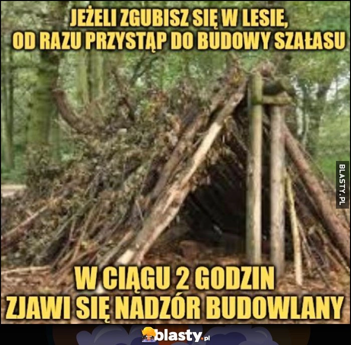 
    Jeżeli zgubisz się w lesie od razu przystąp do budowy szałasu, w ciągu 2 godzin zjawi sie nadzór budowlany