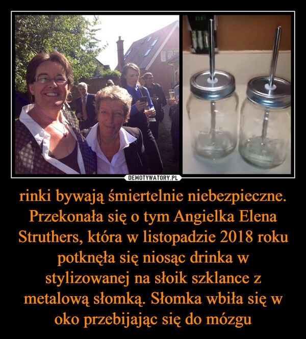 
    rinki bywają śmiertelnie niebezpieczne. Przekonała się o tym Angielka Elena Struthers, która w listopadzie 2018 roku potknęła się niosąc drinka w stylizowanej na słoik szklance z metalową słomką. Słomka wbiła się w oko przebijając się do mózgu