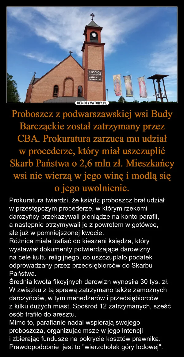 
    Proboszcz z podwarszawskiej wsi Budy Barcząckie został zatrzymany przez CBA. Prokuratura zarzuca mu udział w procederze, który miał uszczuplić Skarb Państwa o 2,6 mln zł. Mieszkańcy wsi nie wierzą w jego winę i modlą się o jego uwolnienie.