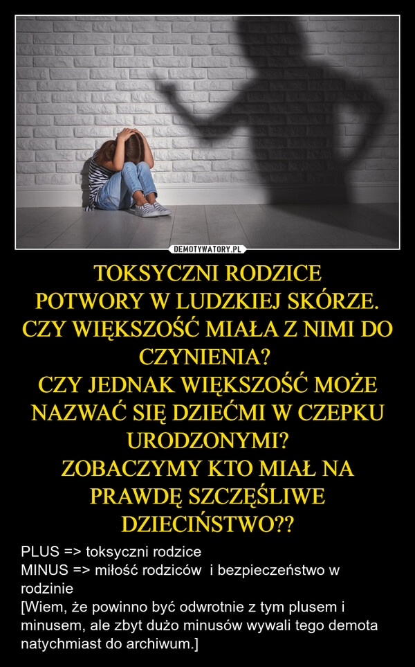 
    TOKSYCZNI RODZICE
POTWORY W LUDZKIEJ SKÓRZE.
CZY WIĘKSZOŚĆ MIAŁA Z NIMI DO CZYNIENIA? 
CZY JEDNAK WIĘKSZOŚĆ MOŻE NAZWAĆ SIĘ DZIEĆMI W CZEPKU URODZONYMI?
ZOBACZYMY KTO MIAŁ NA PRAWDĘ SZCZĘŚLIWE DZIECIŃSTWO??