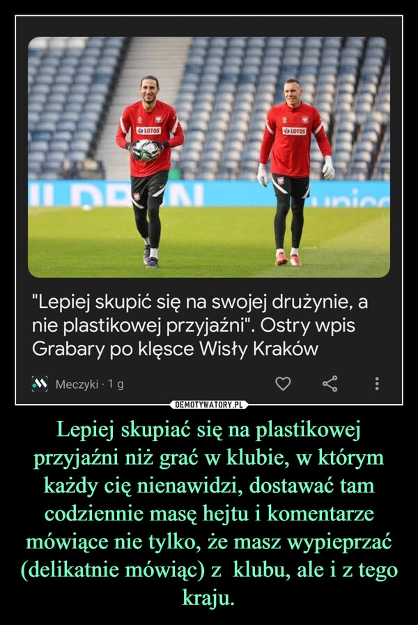 
    Lepiej skupiać się na plastikowej przyjaźni niż grać w klubie, w którym każdy cię nienawidzi, dostawać tam codziennie masę hejtu i komentarze mówiące nie tylko, że masz wypieprzać (delikatnie mówiąc) z  klubu, ale i z tego kraju.