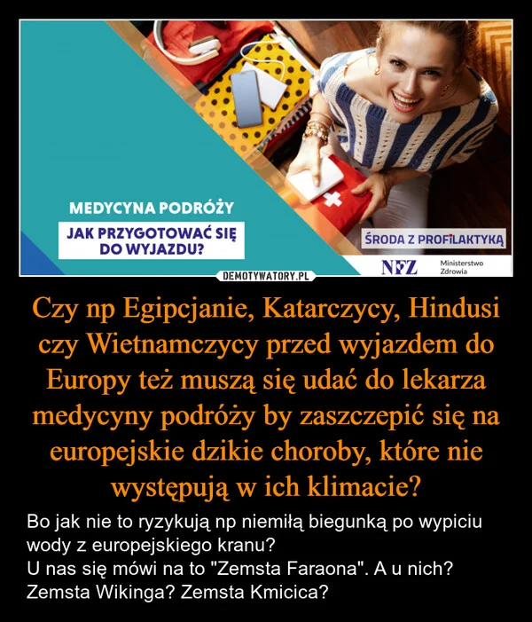 
    Czy np Egipcjanie, Katarczycy, Hindusi czy Wietnamczycy przed wyjazdem do Europy też muszą się udać do lekarza medycyny podróży by zaszczepić się na europejskie dzikie choroby, które nie występują w ich klimacie?