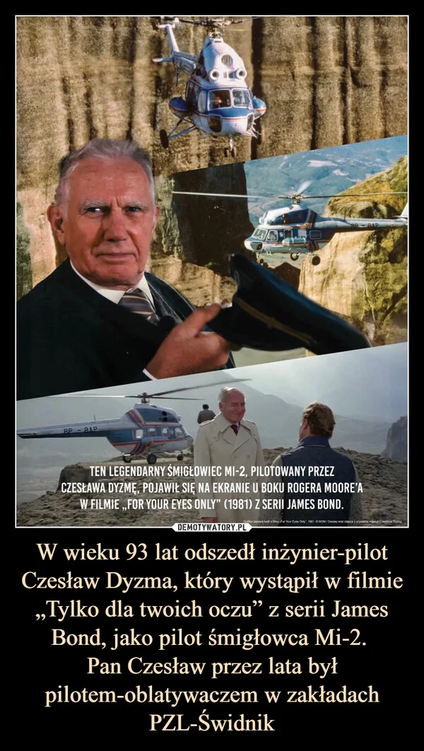 
    W wieku 93 lat odszedł inżynier-pilot Czesław Dyzma, który wystąpił w filmie „Tylko dla twoich oczu” z serii James Bond, jako pilot śmigłowca Mi-2. Pan Czesław przez lata był pilotem-oblatywaczem w zakładach PZL-Świdnik