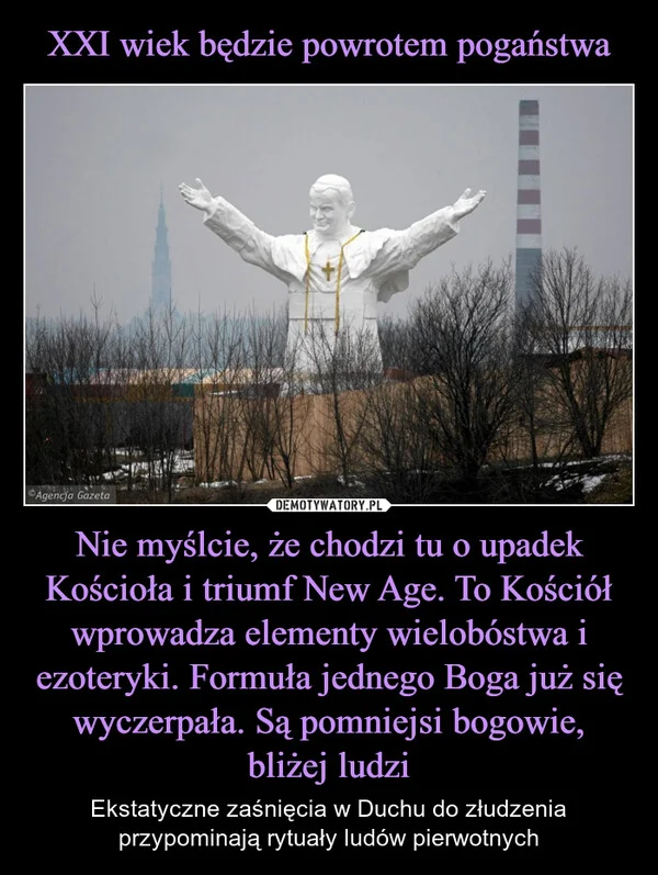
    XXI wiek będzie powrotem pogaństwa Nie myślcie, że chodzi tu o upadek Kościoła i triumf New Age. To Kościół wprowadza elementy wielobóstwa i ezoteryki. Formuła jednego Boga już się wyczerpała. Są pomniejsi bogowie, bliżej ludzi