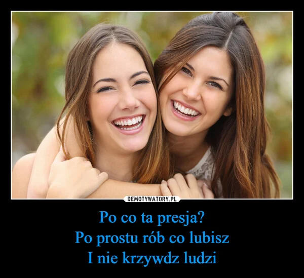 
    Po co ta presja? Po prostu rób co lubisz I nie krzywdz ludzi