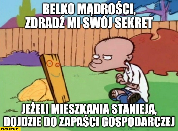 
    Belko mądrości zdradź mi swój sekret: jeżeli mieszkania potanieją dojdzie do zapaści gospodarczej