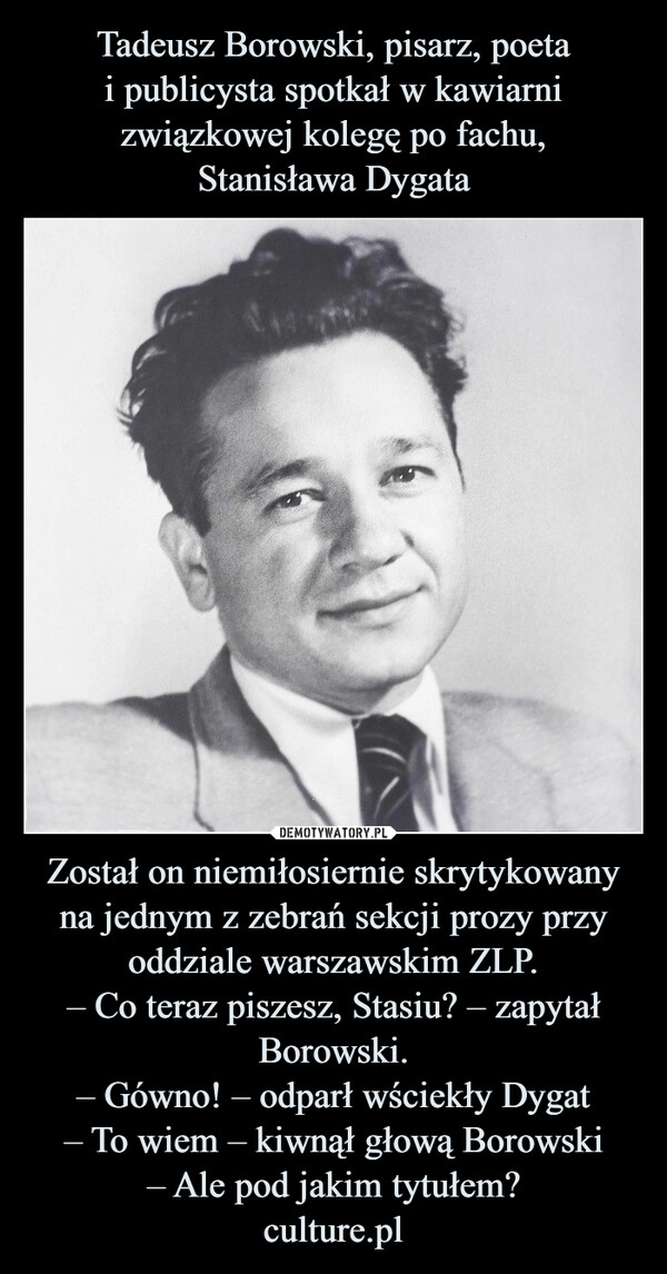 
    Tadeusz Borowski, pisarz, poeta
i publicysta spotkał w kawiarni związkowej kolegę po fachu,
Stanisława Dygata Został on niemiłosiernie skrytykowany na jednym z zebrań sekcji prozy przy oddziale warszawskim ZLP.
– Co teraz piszesz, Stasiu? – zapytał Borowski.
– Gówno! – odparł wściekły Dygat
– To wiem – kiwnął głową Borowski
– Ale pod jakim tytułem?
culture.pl