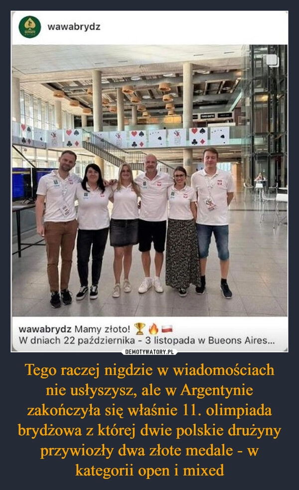 
    Tego raczej nigdzie w wiadomościach nie usłyszysz, ale w Argentynie zakończyła się właśnie 11. olimpiada brydżowa z której dwie polskie drużyny przywiozły dwa złote medale - w kategorii open i mixed