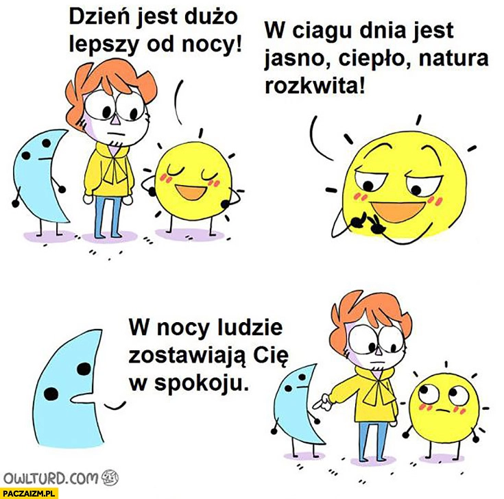 
    Dzień jest dużo lepszy od nocy w ciągu dnia jest jasno, ciepło, natura rozkwita, w nocy ludzie zostawiają Cię w spokoju woli noc
