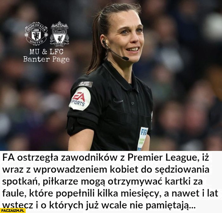 
    FA ostrzegła zawodników Premier League iż wraz z wprowadzeniem kobiet do sędziowania piłkarze mogą otrzymywać kartki za faule które popełnili kilka miesięcy wstecz i których już nie pamiętają