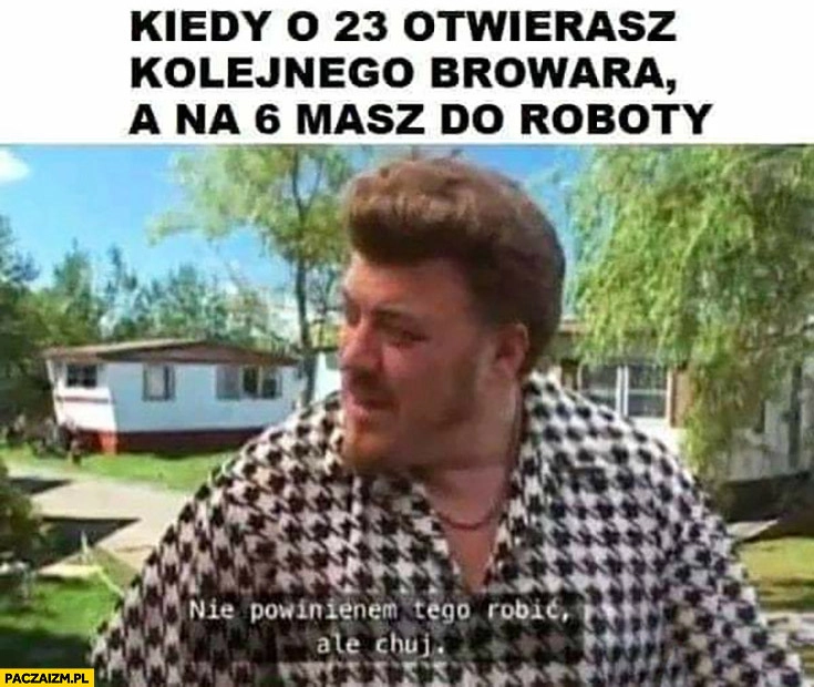 
    Kiedy o 23 otwierasz kolejnego browara a na 6 masz do roboty, nie powinienem tego robić ale kij