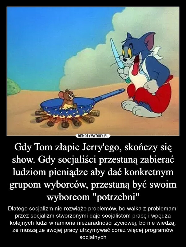 
    Gdy Tom złapie Jerry'ego, skończy się show. Gdy socjaliści przestaną zabierać ludziom pieniądze aby dać konkretnym grupom wyborców, przestaną być swoim wyborcom "potrzebni"