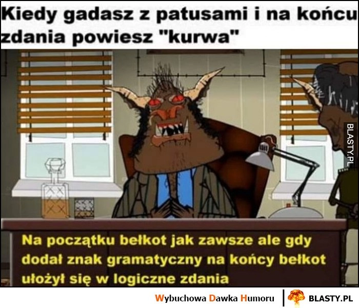 
    Kiedy gadasz z patusami i na końcu zdania przeklniesz - na poczętku bełkot jak zawsze ale gdy dodał znak gramatyczny ułożył się w logiczne zdania Kapitan Bomba