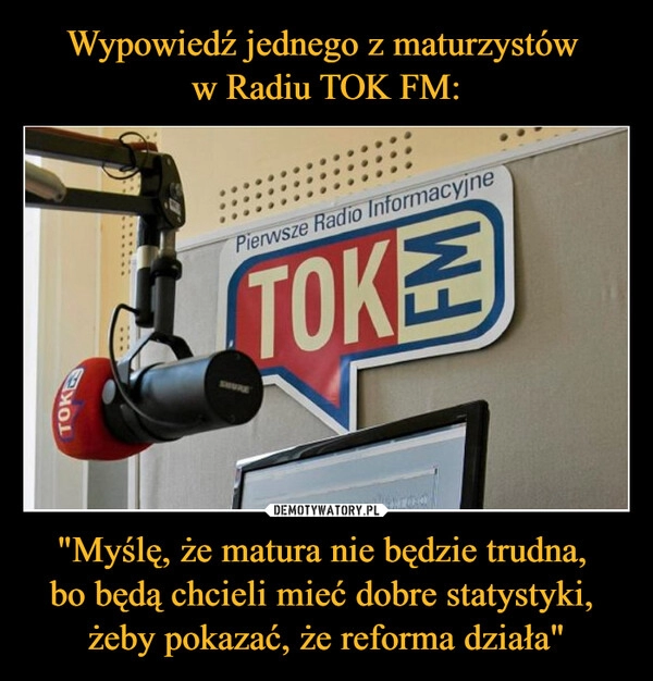 
    Wypowiedź jednego z maturzystów 
w Radiu TOK FM: "Myślę, że matura nie będzie trudna, 
bo będą chcieli mieć dobre statystyki, 
żeby pokazać, że reforma działa"