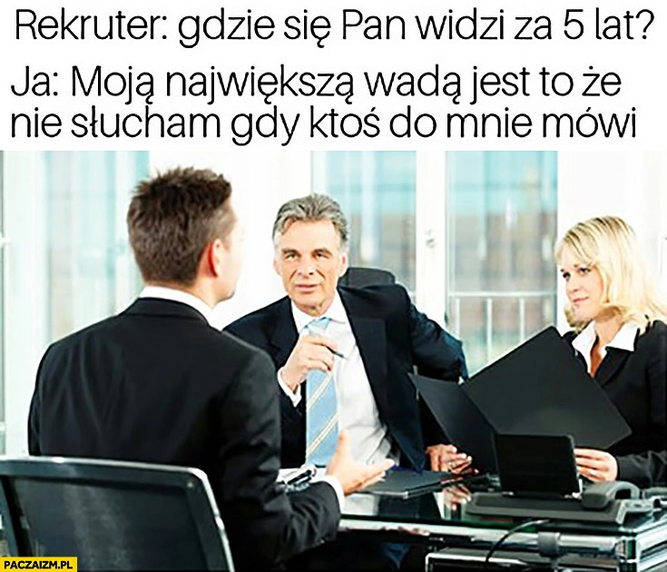 
    Rekruter: gdzie się Pan widzi za 5 lat? Ja: moją największą wadą jest to, że nie słucham gdy ktoś do mnie mówi. Rozmowa kwalifikacyjna