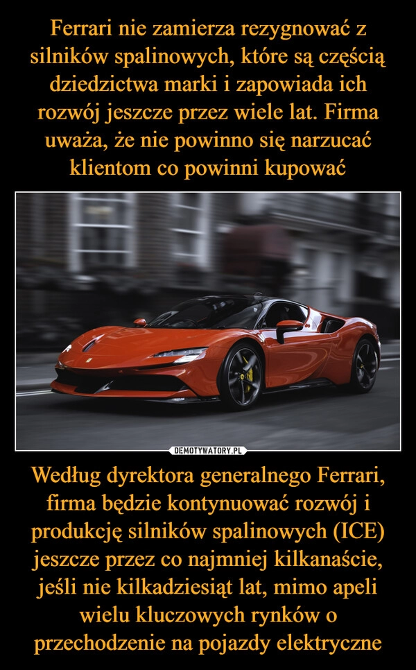 
    Ferrari nie zamierza rezygnować z silników spalinowych, które są częścią dziedzictwa marki i zapowiada ich rozwój jeszcze przez wiele lat. Firma uważa, że nie powinno się narzucać klientom co powinni kupować Według dyrektora generalnego Ferrari, firma będzie kontynuować rozwój i produkcję silników spalinowych (ICE) jeszcze przez co najmniej kilkanaście, jeśli nie kilkadziesiąt lat, mimo apeli wielu kluczowych rynków o przechodzenie na pojazdy elektryczne