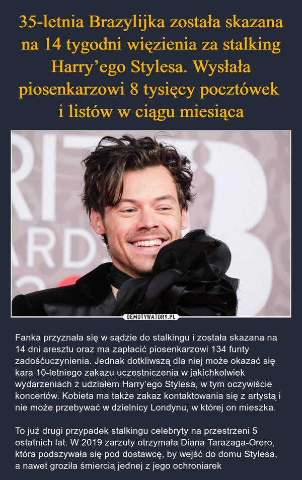 
    35-letnia Brazylijka została skazana na 14 tygodni więzienia za stalking Harry’ego Stylesa. Wysłała piosenkarzowi 8 tysięcy pocztówek 
i listów w ciągu miesiąca