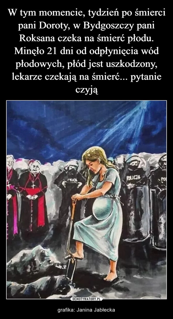 
    W tym momencie, tydzień po śmierci pani Doroty, w Bydgoszczy pani Roksana czeka na śmierć płodu. Minęło 21 dni od odpłynięcia wód płodowych, płód jest uszkodzony, lekarze czekają na śmierć... pytanie czyją