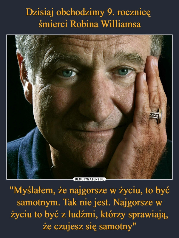 
    Dzisiaj obchodzimy 9. rocznicę 
śmierci Robina Williamsa "Myślałem, że najgorsze w życiu, to być samotnym. Tak nie jest. Najgorsze w życiu to być z ludźmi, którzy sprawiają, że czujesz się samotny"