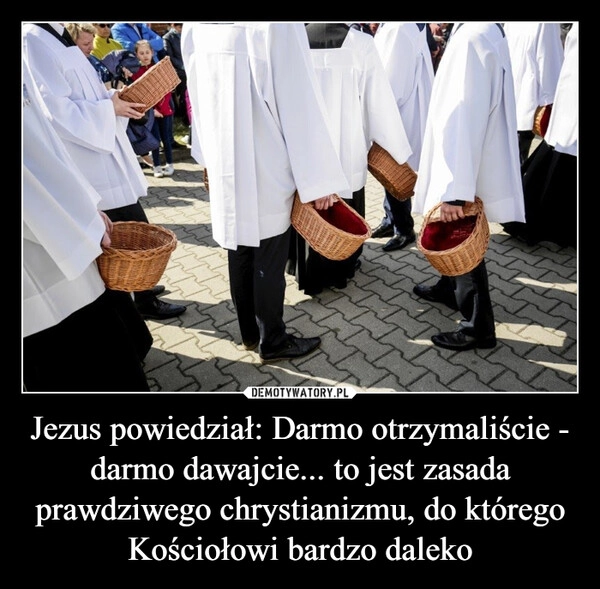 
    Jezus powiedział: Darmo otrzymaliście - darmo dawajcie... to jest zasada prawdziwego chrystianizmu, do którego Kościołowi bardzo daleko