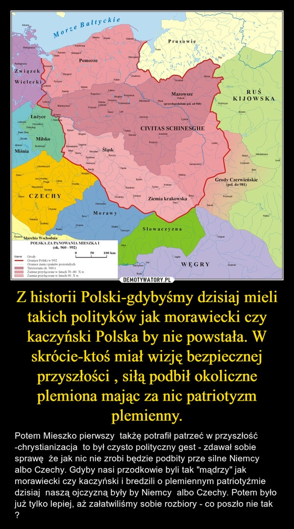 
    Z historii Polski-gdybyśmy dzisiaj mieli takich polityków jak morawiecki czy kaczyński Polska by nie powstała. W skrócie-ktoś miał wizję bezpiecznej przyszłości , siłą podbił okoliczne plemiona mając za nic patriotyzm plemienny. 