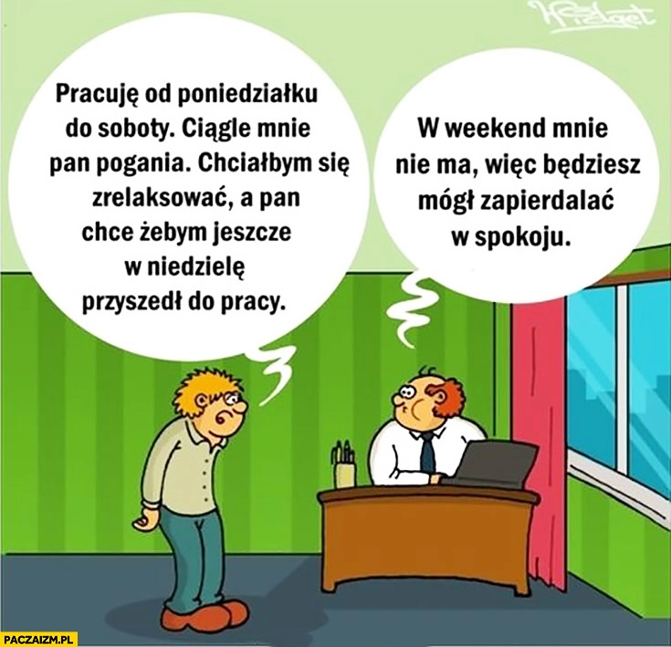 
    Pracownik do szefa: chciałbym się zrelaksować, a Pan chce żebym jeszcze w niedzielę pracował. W weekend mnie nie ma, będziesz mógł zapierdzielać w spokoju