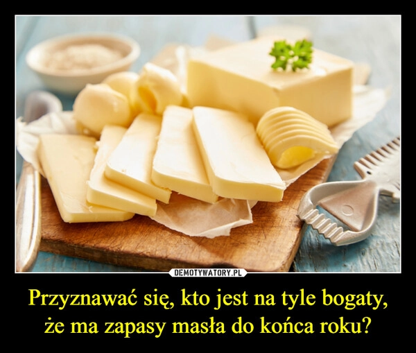 
    Przyznawać się, kto jest na tyle bogaty, że ma zapasy masła do końca roku?