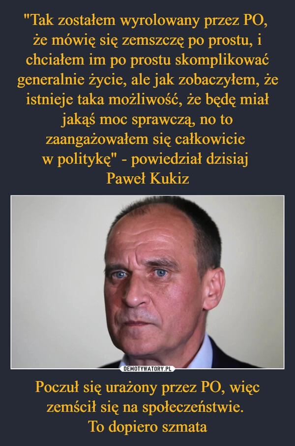 
    "Tak zostałem wyrolowany przez PO, 
że mówię się zemszczę po prostu, i chciałem im po prostu skomplikować generalnie życie, ale jak zobaczyłem, że istnieje taka możliwość, że będę miał jakąś moc sprawczą, no to zaangażowałem się całkowicie 
w politykę" - powiedział dzisiaj 
Paweł Kukiz Poczuł się urażony przez PO, więc zemścił się na społeczeństwie. 
To dopiero szmata