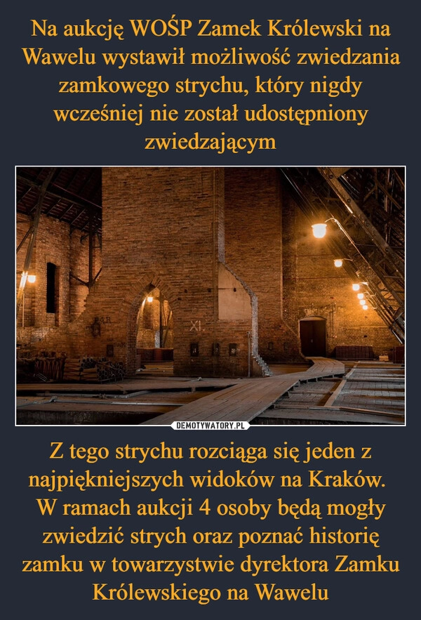 
    Na aukcję WOŚP Zamek Królewski na Wawelu wystawił możliwość zwiedzania zamkowego strychu, który nigdy wcześniej nie został udostępniony zwiedzającym Z tego strychu rozciąga się jeden z najpiękniejszych widoków na Kraków. 
W ramach aukcji 4 osoby będą mogły zwiedzić strych oraz poznać historię zamku w towarzystwie dyrektora Zamku Królewskiego na Wawelu